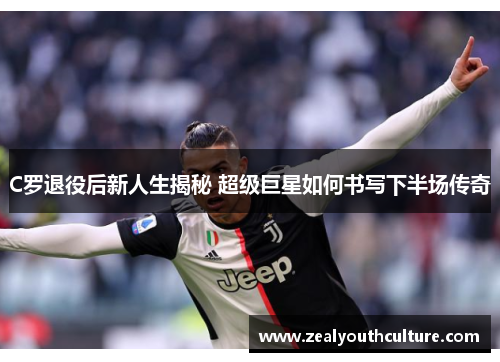 C罗退役后新人生揭秘 超级巨星如何书写下半场传奇