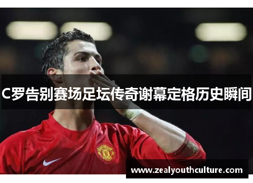 C罗告别赛场足坛传奇谢幕定格历史瞬间