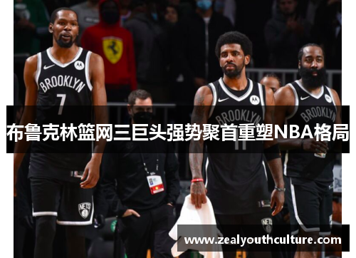 布鲁克林篮网三巨头强势聚首重塑NBA格局