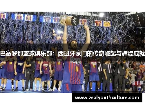 巴塞罗那篮球俱乐部：西班牙豪门的传奇崛起与辉煌成就