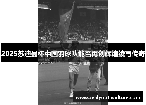 2025苏迪曼杯中国羽球队能否再创辉煌续写传奇