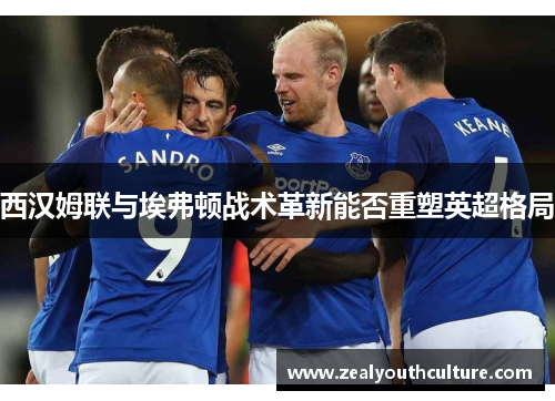 西汉姆联与埃弗顿战术革新能否重塑英超格局